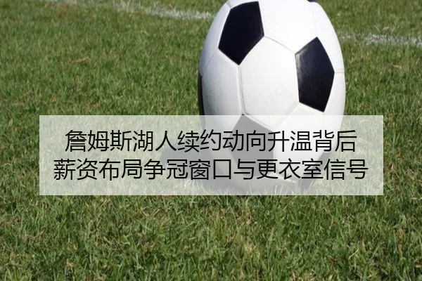 詹姆斯湖人续约动向升温背后 薪资布局争冠窗口与更衣室信号 - kaiyun